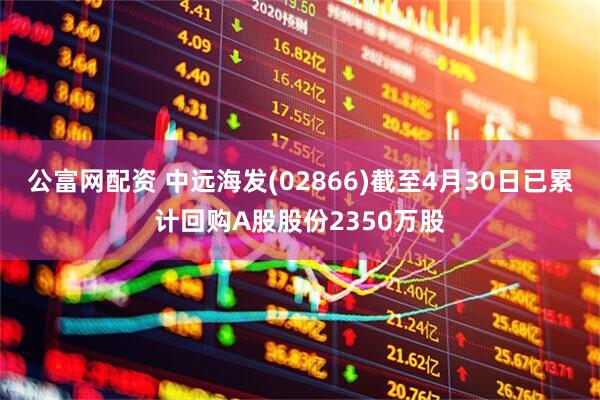公富网配资 中远海发(02866)截至4月30日已累计回购A股股份2350万股