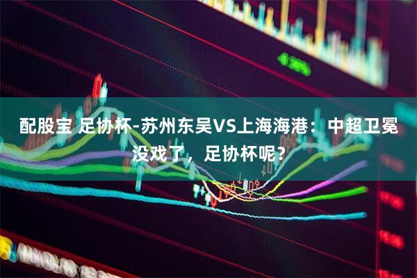 配股宝 足协杯-苏州东吴VS上海海港：中超卫冕没戏了，足协杯呢？