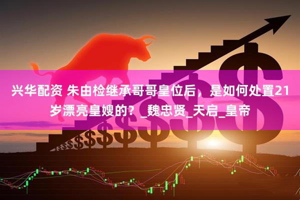 兴华配资 朱由检继承哥哥皇位后，是如何处置21岁漂亮皇嫂的？_魏忠贤_天启_皇帝