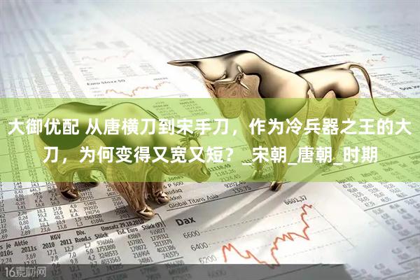大御优配 从唐横刀到宋手刀，作为冷兵器之王的大刀，为何变得又宽又短？_宋朝_唐朝_时期