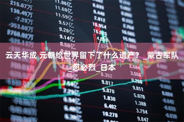 云天华成 元朝给世界留下了什么遗产？_蒙古军队_忽必烈_日本