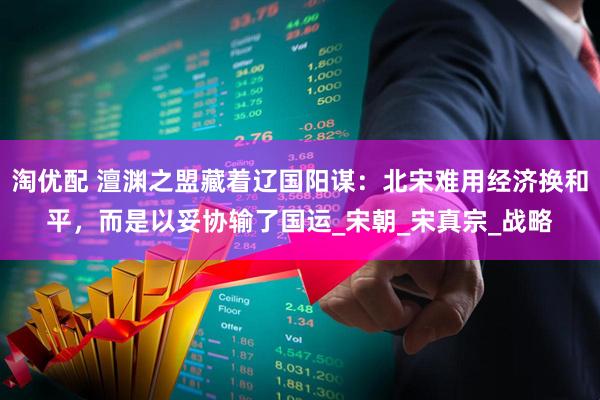 淘优配 澶渊之盟藏着辽国阳谋：北宋难用经济换和平，而是以妥协输了国运_宋朝_宋真宗_战略