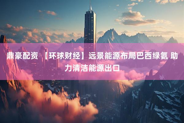 鼎豪配资 【环球财经】远景能源布局巴西绿氨 助力清洁能源出口