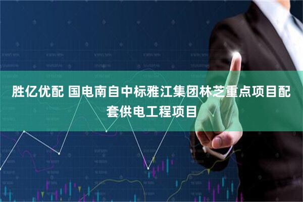 胜亿优配 国电南自中标雅江集团林芝重点项目配套供电工程项目