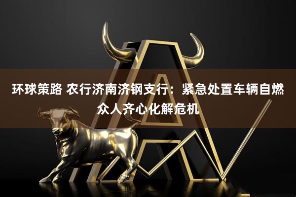 环球策路 农行济南济钢支行：紧急处置车辆自燃众人齐心化解危机