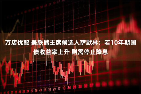 万店优配 美联储主席候选人萨默林：若10年期国债收益率上升 则需停止降息