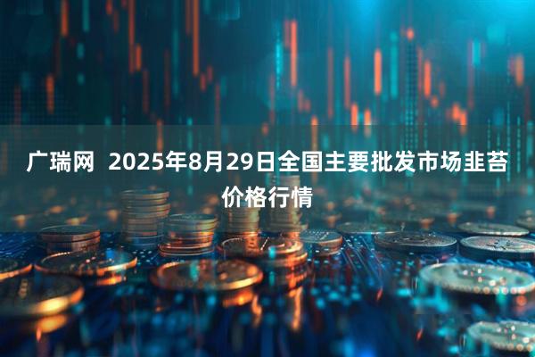 广瑞网  2025年8月29日全国主要批发市场韭苔价格行情