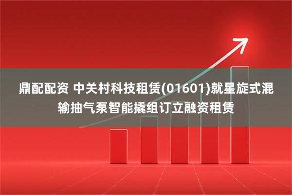 鼎配配资 中关村科技租赁(01601)就星旋式混输抽气泵智能撬组订立融资租赁