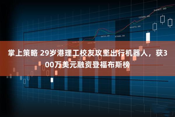 掌上策略 29岁港理工校友攻坚出行机器人，获300万美元融资登福布斯榜