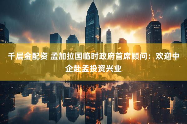 千层金配资 孟加拉国临时政府首席顾问：欢迎中企赴孟投资兴业