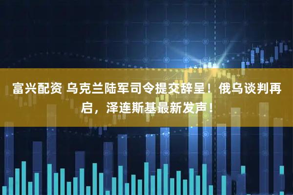 富兴配资 乌克兰陆军司令提交辞呈！俄乌谈判再启，泽连斯基最新发声！
