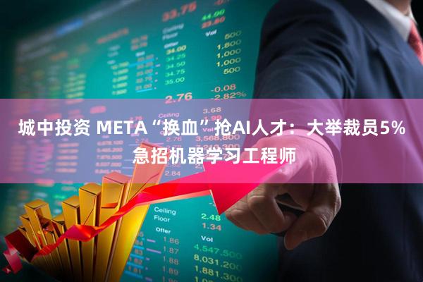 城中投资 META“换血”抢AI人才：大举裁员5% 急招机器学习工程师