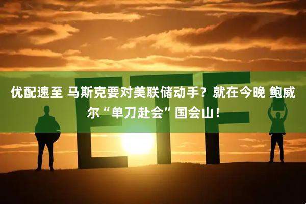 优配速至 马斯克要对美联储动手？就在今晚 鲍威尔“单刀赴会”国会山！