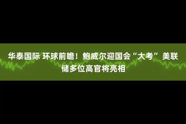 华泰国际 环球前瞻！鲍威尔迎国会“大考” 美联储多位高官将亮相