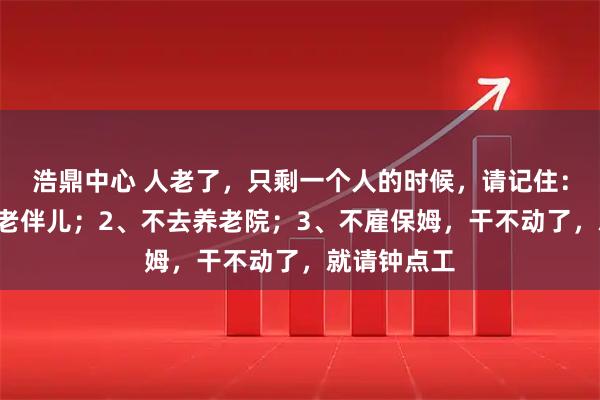 浩鼎中心 人老了，只剩一个人的时候，请记住：1、不再找老伴儿；2、不去养老院；3、不雇保姆，干不动了，就请钟点工