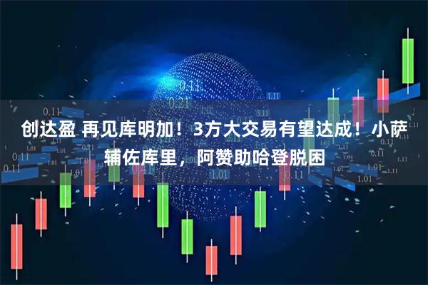 创达盈 再见库明加！3方大交易有望达成！小萨辅佐库里，阿赞助哈登脱困