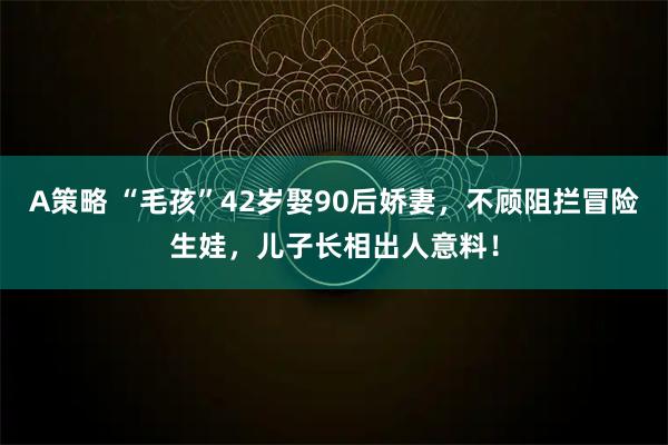 A策略 “毛孩”42岁娶90后娇妻，不顾阻拦冒险生娃，儿子长相出人意料！