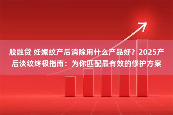 股融贷 妊娠纹产后消除用什么产品好？2025产后淡纹终极指南：为你匹配最有效的修护方案