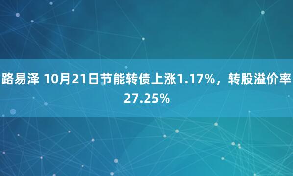 路易泽 10月21日节能转债上涨1.17%，转股溢价率27.25%