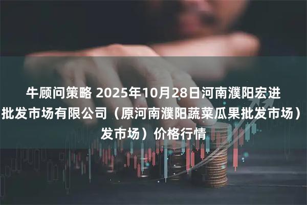 牛顾问策略 2025年10月28日河南濮阳宏进农副产品批发市场有限公司（原河南濮阳蔬菜瓜果批发市场）价格行情