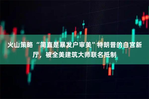 火山策略 “简直是暴发户审美”特朗普的白宫新厅，被全美建筑大师联名抵制