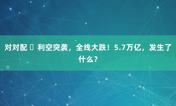 对对配 ​利空突袭，全线大跌！5.7万亿，发生了什么？