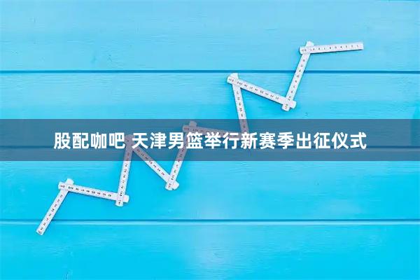 股配咖吧 天津男篮举行新赛季出征仪式