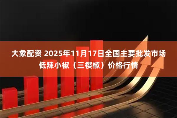 大象配资 2025年11月17日全国主要批发市场低辣小椒（三樱椒）价格行情