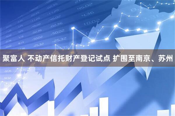 聚富人 不动产信托财产登记试点 扩围至南京、苏州