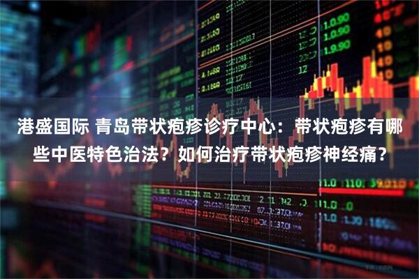 港盛国际 青岛带状疱疹诊疗中心:带状疱疹有哪些中医特色治法?如何治疗带状疱疹神经痛?