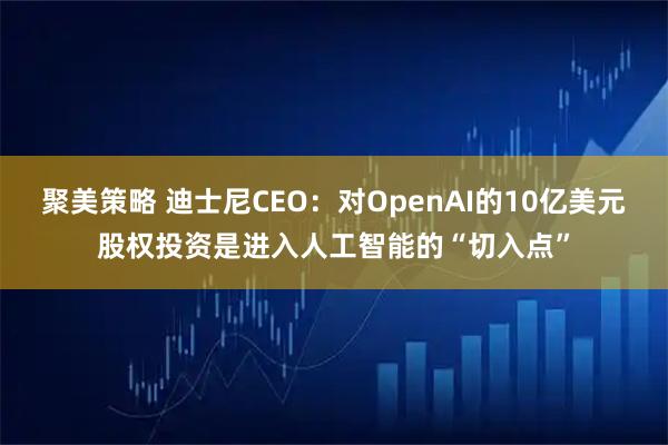 聚美策略 迪士尼CEO:对OpenAI的10亿美元股权投资是进入人工智能的“切入点”