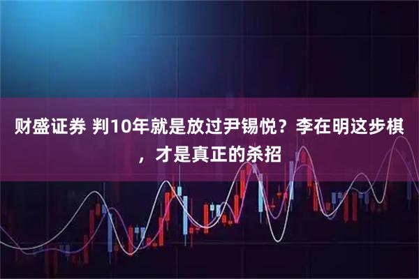 财盛证券 判10年就是放过尹锡悦？李在明这步棋，才是真正的杀招