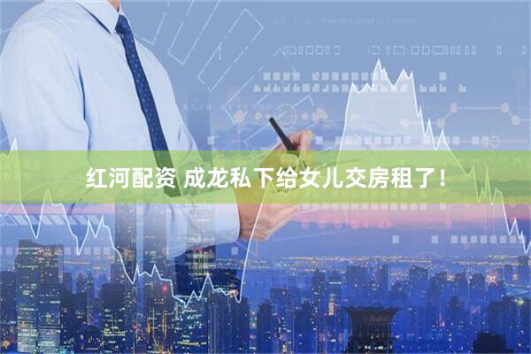 红河配资 成龙私下给女儿交房租了！