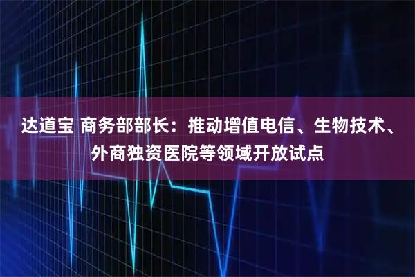 达道宝 商务部部长：推动增值电信、生物技术、外商独资医院等领域开放试点