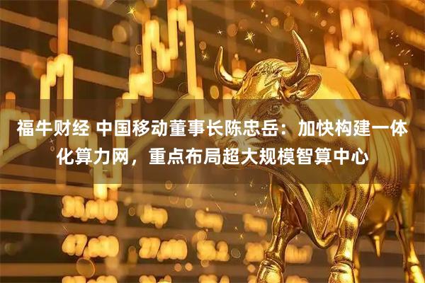 福牛财经 中国移动董事长陈忠岳：加快构建一体化算力网，重点布局超大规模智算中心