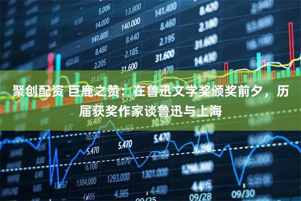 聚创配资 巨鹿之赞:在鲁迅文学奖颁奖前夕,历届获奖作家谈鲁迅与上海