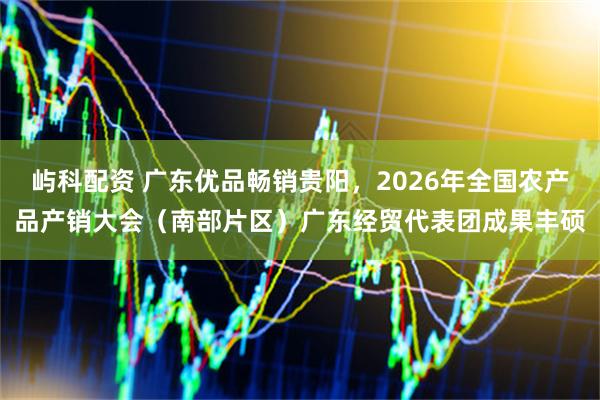 屿科配资 广东优品畅销贵阳,2026年全国农产品产销大会(南部片区)广东经贸代表团成果丰硕