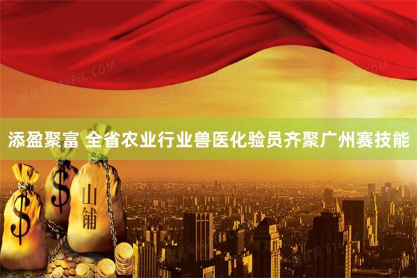 添盈聚富 全省农业行业兽医化验员齐聚广州赛技能
